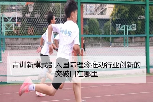 青训新模式引入国际理念推动行业创新的突破口在哪里